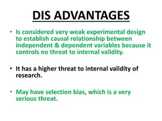 DIS ADVANTAGES
• Is considered very weak experimental design
to establish causal relationship between
independent & dependent variables because it
controls no threat to internal validity.
• It has a higher threat to internal validity of
research.
• May have selection bias, which is a very
serious threat.
 