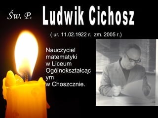 Św. P. Ludwik Cichosz ( ur. 11.02.1922 r.  zm. 2005 r.) Nauczyciel matematyki  w Liceum Ogólnokształcącym  w Choszcznie. 