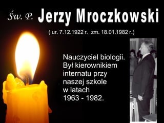 Św. P. Jerzy Mroczkowski  ( ur. 7.12.1922 r.  zm. 18.01.1982 r.) Nauczyciel biologii. Był kierownikiem   internatu przy naszej szkole  w latach  1963 - 1982.   