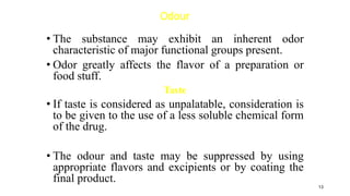 Odour
• The substance may exhibit an inherent odor
characteristic of major functional groups present.
• Odor greatly affects the flavor of a preparation or
food stuff.
Taste
• If taste is considered as unpalatable, consideration is
to be given to the use of a less soluble chemical form
of the drug.
• The odour and taste may be suppressed by using
appropriate flavors and excipients or by coating the
final product.
13
 