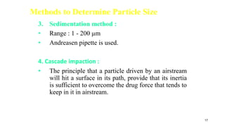 Methods to Determine Particle Size
3. Sedimentation method :
• Range : 1 - 200 µm
• Andreasen pipette is used.
4. Cascade impaction :
• The principle that a particle driven by an airstream
will hit a surface in its path, provide that its inertia
is sufficient to overcome the drug force that tends to
keep in it in airstream.
17
 
