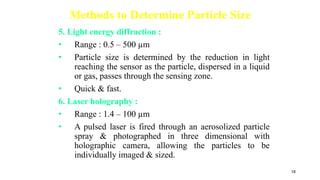 Methods to Determine Particle Size
5. Light energy diffraction :
• Range : 0.5 – 500 µm
• Particle size is determined by the reduction in light
reaching the sensor as the particle, dispersed in a liquid
or gas, passes through the sensing zone.
• Quick & fast.
6. Laser holography :
• Range : 1.4 – 100 µm
• A pulsed laser is fired through an aerosolized particle
spray & photographed in three dimensional with
holographic camera, allowing the particles to be
individually imaged & sized.
18
 