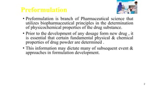 Preformulation
• Preformulation is branch of Pharmaceutical science that
utilizes biopharmaceutical principles in the determination
of physicochemical properties of the drug substance.
• Prior to the development of any dosage form new drug , it
is essential that certain fundamental physical & chemical
properties of drug powder are determined .
• This information may dictate many of subsequent event &
approaches in formulation development.
2
 