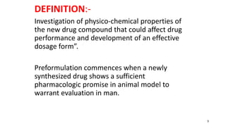 DEFINITION:-
Investigation of physico-chemical properties of
the new drug compound that could affect drug
performance and development of an effective
dosage form”.
Preformulation commences when a newly
synthesized drug shows a sufficient
pharmacologic promise in animal model to
warrant evaluation in man.
3
 