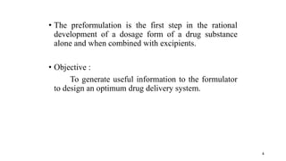 • The preformulation is the first step in the rational
development of a dosage form of a drug substance
alone and when combined with excipients.
• Objective :
To generate useful information to the formulator
to design an optimum drug delivery system.
4
 