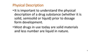 Physical Description
•It is important to understand the physical
description of a drug substance (whether it is
solid, semisolid or liquid) prior to dosage
form development.
•Most drugs in use today are solid materials
and less number are liquid in nature.
6
 