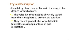 Physical Description
• Liquid drugs have two problems in the design of a
dosage form which are:
• 1. The volatility: they must be physically sealed
from the atmosphere to prevent evaporation.
• 2. They cannot generally be formulated into
tablet (the most popular form of oral
medication).
7
 