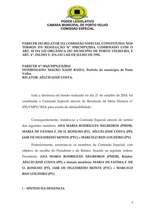 PODER LEGISLATIVO 
CAMARA MUNICIPAL DE PORTO VELHO 
COMISSÃO ESPECIAL 
PARECER DO RELATOR DA COMISSÃO ESPECIAL CONSTITUÍDA NOS 
TERMOS DA RESOLUÇÃO Nº 039/CMPV/2014, COMBINADO COM O 
ART. 92 DA LEI ORGÂNICA DO MUNICÍPIO DE PORTO VELHO-RO, E 
ART. 4º, INCISO V, DA LEI 1.162 DE JULHO DE 1994. 
PARECER Nº 001/CMPV/CE/2014 
INTERESSADO: MAURO NAZIF RASUL, Prefeito do município de Porto 
Velho. 
RELATOR: AÉLCIO JOSÉ COSTA. 
Lida a denúncia em Sessão realizada no dia 21 de outubro de 2014, foi 
constituída a Comissão Especial através da Resolução da Mesa Diretora nº 
039/CMPV/2014, para exame de admissibilidade. 
Consequentemente, instalou-se a Comissão Especial através de sorteio 
dos seguintes membros: ANA MARIA RODRIGUES NEGREIROS (PMDB), 
MARIA DE FATIMA F. DE O. ROSILHO (PT), AÉLCIO JOSÉ COSTA (PP), 
JAIR DE FIGUEIREDO MONTE (PTC) e MARCELO REIS LOUZEIRO (PV). 
Posteriormente, reuniram-se os membros da Comissão Especial, com 
objetivo de escolha do Presidente e do Relator, ficando na seguinte ordem: 
Presidenta: ANA MARIA RODRIGUES NEGREIROS (PMDB), Relator: 
AÉLCIO JOSÉ COSTA (PP), e demais membros: MARIA DE FATIMA F. DE 
O. ROSILHO (PT), JAIR DE FIGUEIREDO MONTE (PTC) e MARCELO 
REIS LOUZEIRO (PV). 
I – SÍNTESE DA DENÚNCIA 
1 
 