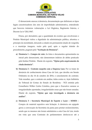 PODER LEGISLATIVO 
CAMARA MUNICIPAL DE PORTO VELHO 
COMISSÃO ESPECIAL 
O denunciante anexou à denúncia, documentação que definiram os tipos 
legais caracterizadores dos atos de improbidade administrativa, entendendo 
que houvera inúmeras vulnerações a Lei Orgânica, Regimento Interno, e 
Decreto Lei nº 201/1967. 
Frisou, por derradeiro, que a quantidade de eventos que envolveram o 
Prefeito Municipal violou a dignidade da administração pública, afrontou o 
princípio da moralidade, deixando a cidade em permanente estado de vergonha 
e o munícipe inseguro, razão pela qual, após o regular trâmite do 
procedimento, pugnam pela “Aceitação da Denúncia”. 
a) Denúncia 1 – Compra de voto: As fotos e documentos apresentados na 
inicial pelo denunciante, não demonstram indícios de delito praticado 
pelo Senhor Prefeito. Diante do exposto, “Opino pelo arquivamento da 
citada denúncia”. 
b) Denúncia 2 – Contrato suspeito com a Empresa Lara: Por se tratar de 
denúncia de conhecimento dessa Casa de Leis, que decidiu em Sessão 
Ordinária no dia 14 de outubro de 2014, o cancelamento do contrato. 
Vale ressaltar, que o contrato em análise, tinha contra si, Ação Inibitória 
do Tribunal de Contas do Estado de Rondônia - TCE emitida pelo 
Conselheiro Wilber Carlos Coimbra, para que o Executivo sanasse as 
irregularidades apontadas, irregularidades essas que não foram sanadas. 
Diante do exposto, “Opino que seja investigada a denúncia em 
análise”. 
c) Denúncia 3 – Secretaria Municipal de Esporte e Lazer – SEMES – 
Compra de material esportivo sem licitação: A denúncia em epigrafe 
gerou a convocação da Secretária da pasta para prestar esclarecimentos, 
sendo que os mesmos não foram satisfatórios a esta Casa de Leis, tendo 
em vista que uma Comissão de parlamentares deslocou-se até a 
3 
 