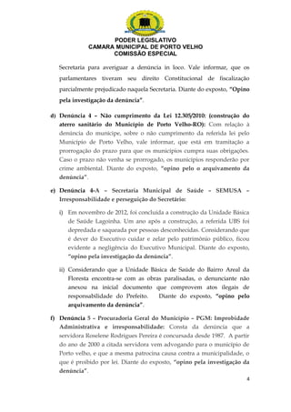 PODER LEGISLATIVO 
CAMARA MUNICIPAL DE PORTO VELHO 
COMISSÃO ESPECIAL 
Secretaria para averiguar a denúncia in loco. Vale informar, que os 
parlamentares tiveram seu direito Constitucional de fiscalização 
parcialmente prejudicado naquela Secretaria. Diante do exposto, “Opino 
pela investigação da denúncia”. 
d) Denúncia 4 – Não cumprimento da Lei 12.305/2010: (construção do 
aterro sanitário do Município de Porto Velho-RO): Com relação à 
denúncia do munícipe, sobre o não cumprimento da referida lei pelo 
Município de Porto Velho, vale informar, que está em tramitação a 
prorrogação do prazo para que os municípios cumpra suas obrigações. 
Caso o prazo não venha se prorrogado, os municípios responderão por 
crime ambiental. Diante do exposto, “opino pelo o arquivamento da 
denúncia”. 
e) Denúncia 4-A – Secretaria Municipal de Saúde – SEMUSA – 
Irresponsabilidade e perseguição do Secretário: 
i) Em novembro de 2012, foi concluída a construção da Unidade Básica 
de Saúde Lagoinha. Um ano após a construção, a referida UBS foi 
depredada e saqueada por pessoas desconhecidas. Considerando que 
é dever do Executivo cuidar e zelar pelo patrimônio público, ficou 
evidente a negligência do Executivo Municipal. Diante do exposto, 
“opino pela investigação da denúncia”. 
ii) Considerando que a Unidade Básica de Saúde do Bairro Areal da 
Floresta encontra-se com as obras paralisadas, o denunciante não 
anexou na inicial documento que comprovem atos ilegais de 
responsabilidade do Prefeito. Diante do exposto, “opino pelo 
arquivamento da denúncia”. 
f) Denúncia 5 – Procuradoria Geral do Município – PGM: Improbidade 
Administrativa e irresponsabilidade: Consta da denúncia que a 
servidora Roselene Rodrigues Pereira é concursada desde 1987. A partir 
do ano de 2000 a citada servidora vem advogando para o município de 
Porto velho, e que a mesma patrocina causa contra a municipalidade, o 
que é proibido por lei. Diante do exposto, “opino pela investigação da 
denúncia”. 
4 
 