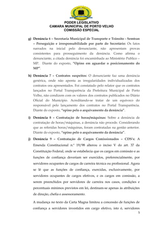 PODER LEGISLATIVO 
CAMARA MUNICIPAL DE PORTO VELHO 
COMISSÃO ESPECIAL 
g) Denúncia 6 – Secretaria Municipal de Transporte e Trânsito - Semtran 
– Perseguição e irresponsabilidade por parte do Secretário: Os fatos 
narrados na inicial pelo denunciante, não apresentam provas 
consistentes para prosseguimento da denúncia. Como afirma o 
denunciante, a citada denúncia foi encaminhada ao Ministério Publico – 
MP. Diante do exposto, “Opino em aguardar o posicionamento do 
MP”. 
h) Denúncia 7 – Contratos suspeitos: O denunciante faz uma denúncia 
genérica, onde não aponta as irregularidades individualizadas dos 
contratos ora apresentados. Foi constatado pelo relator que os contratos 
lançados no Portal Transparência da Prefeitura Municipal de Porto 
Velho, não condizem com os valores dos contratos publicados no Diário 
Oficial do Município. Acreditando-se tratar de um equívoco do 
responsável pelo lançamento dos contratos no Portal Transparência. 
Diante do exposto, “opino pelo o arquivamento da denúncia”. 
i) Denúncia 8 – Contratação de horas/máquinas: Sobre a denúncia de 
contratação de horas/máquinas, a denúncia não procede. Considerando 
que as referidas horas/máquinas, foram contratadas na gestão anterior. 
Diante do exposto, “opino pelo o arquivamento da denúncia”. 
j) Denúncia 9 – Contratação de Cargos Comissionados – CDS’s: A 
Emenda Constitucional n.º 19/98 alterou o inciso V do art. 37 da 
Constituição Federal, onde se estabelecia que os cargos em comissão e as 
funções de confiança deveriam ser exercidos, preferencialmente, por 
servidores ocupantes de cargos de carreira técnica ou profissional. Agora 
se lê que as funções de confiança, exercidas, exclusivamente, por 
servidores ocupantes de cargos efetivos, e os cargos em comissão, a 
serem preenchidos por servidores de carreira nos casos, condições e 
percentuais mínimos previstos em lei, destinam-se apenas às atribuições 
de direção, chefia e assessoramento. 
A mudança no texto da Carta Magna limitou a concessão de funções de 
confiança a servidores investidos em cargo efetivo, isto é, servidores 
5 
 