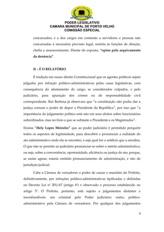 PODER LEGISLATIVO 
CAMARA MUNICIPAL DE PORTO VELHO 
COMISSÃO ESPECIAL 
concursados; e a dos cargos em comissão a servidores e pessoas não 
concursadas à necessária previsão legal, restrita às funções de direção, 
chefia e assessoramento. Diante do exposto, “opino pelo arquivamento 
da denúncia”. 
II – É O RELATÓRIO 
É tradição em nosso direito Constitucional que os agentes políticos sejam 
julgados por infração político–administrativas pelas casas legislativas, com 
consequência do afastamento do cargo, se considerados culpados, e pelo 
judiciário, para apuração dos crimes ou de responsabilidade civil 
correspondente. Rui Barbosa já observara que “a constituição não podia dar a 
justiça comum o poder de depor o Presidente da República”, por isso que “a 
importância do julgamento político está não em seus efeitos sobre funcionários 
subordinados, mas no freio a que se submete o Presidente e os Magistrados”. 
Ensina “Hely Lopes Meireles” que ao poder judiciário é permitido perquirir 
todos os aspectos de legitimidade, para descobrir e pronunciar a nulidade do 
ato administrativo onde ela se encontre, e seja qual for o artifício que a encubra. 
O que não se permite ao judiciário pronunciar-se sobre o mérito administrativo, 
ou seja, sobre a conveniência, oportunidade, eficiência ou justiça do ato, porque, 
se assim agisse, estaria emitido pronunciamento de administração, e não de 
jurisdição judicial. 
Cabe a Câmara de vereadores o poder de cassar o mandato do Prefeito, 
definitivamente, por infrações político-administrativas tipificadas e definidas 
no Decreto Lei nº 201/67 (artigo 4º) e observado o processo estabelecido no 
artigo 5º. O Prefeito, portanto, está sujeito a julgamentos distintos e 
inconfundíveis: um criminal pelo Poder judiciário: outro, político-administrativo 
pela Câmara de vereadores. Por qualquer dos julgamentos 
6 
 