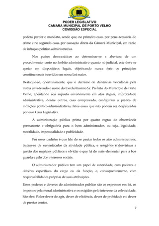 PODER LEGISLATIVO 
CAMARA MUNICIPAL DE PORTO VELHO 
COMISSÃO ESPECIAL 
poderá perder o mandato, sendo que, no primeiro caso, por pena acessória do 
crime e no segundo caso, por cassação direta da Câmara Municipal, em razão 
de infração político-administrativa. 
Nos países democráticos ao determinar-se a abertura de um 
procedimento, tanto no âmbito administrativo quanto no judicial, este deve se 
apoiar em dispositivos legais, objetivando nunca ferir os princípios 
constitucionais inseridos em nossa Lei maior. 
Destaque-se, oportunamente, que o derrame de denúncias veiculadas pela 
mídia envolvendo o nome do Excelentíssimo Sr. Prefeito do Município de Porto 
Velho, apontando seu suposto envolvimento em atos ilegais, improbidade 
administrativa, dentre outros, caso comprovado, configuram a prática de 
infrações político-administrativas, fatos esses que não podem ser desprezados 
por essa Casa Legislativa. 
A administração pública prima por quatro regras de observância 
permanente e obrigatória para o bom administrador, ou seja, legalidade, 
moralidade, impessoalidade e publicidade. 
Por esses padrões é que hão de se pautar todos os atos administrativos, 
tratam-se de sustentáculos da atividade pública, e relegá-los é desvirtuar a 
gestão dos negócios públicos e olvidar o que há de mais elementar para a boa 
guarda e zelo dos interesses sociais. 
O administrador público tem um papel de autoridade, com poderes e 
deveres específicos do cargo ou da função, e, consequentemente, com 
responsabilidades próprias de suas atribuições. 
Esses poderes e deveres do administrador público são os expressos em lei, os 
impostos pela moral administrativa e os exigidos pelo interesse da coletividade. 
São eles: Poder-dever de agir, dever de eficiência, dever de probidade e o dever 
de prestar contas. 
7 
 