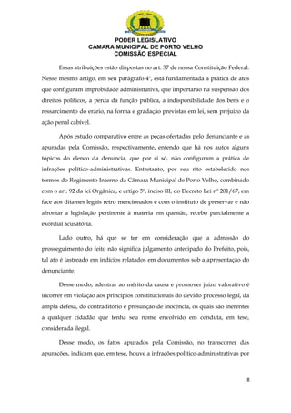 PODER LEGISLATIVO 
CAMARA MUNICIPAL DE PORTO VELHO 
COMISSÃO ESPECIAL 
Essas atribuições estão dispostas no art. 37 de nossa Constituição Federal. 
Nesse mesmo artigo, em seu parágrafo 4º, está fundamentada a prática de atos 
que configuram improbidade administrativa, que importarão na suspensão dos 
direitos políticos, a perda da função pública, a indisponibilidade dos bens e o 
ressarcimento do erário, na forma e gradação previstas em lei, sem prejuízo da 
ação penal cabível. 
Após estudo comparativo entre as peças ofertadas pelo denunciante e as 
apuradas pela Comissão, respectivamente, entendo que há nos autos alguns 
tópicos do elenco da denuncia, que por si só, não configuram a prática de 
infrações político-administrativas. Entretanto, por seu rito estabelecido nos 
termos do Regimento Interno da Câmara Municipal de Porto Velho, combinado 
com o art. 92 da lei Orgânica, e artigo 5º, inciso III, do Decreto Lei nº 201/67, em 
face aos ditames legais retro mencionados e com o instituto de preservar e não 
afrontar a legislação pertinente à matéria em questão, recebo parcialmente a 
exordial acusatória. 
Lado outro, há que se ter em consideração que a admissão do 
prosseguimento do feito não significa julgamento antecipado do Prefeito, pois, 
tal ato é lastreado em indícios relatados em documentos sob a apresentação do 
denunciante. 
Desse modo, adentrar ao mérito da causa e promover juízo valorativo é 
incorrer em violação aos princípios constitucionais do devido processo legal, da 
ampla defesa, do contraditório e presunção de inocência, os quais são inerentes 
a qualquer cidadão que tenha seu nome envolvido em conduta, em tese, 
considerada ilegal. 
Desse modo, os fatos apurados pela Comissão, no transcorrer das 
apurações, indicam que, em tese, houve a infrações político-administrativas por 
8 
 