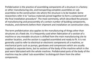 Prefabrication is the practice of assembling components of a structure in a factory
or other manufacturing site, and transporting complete assemblies or sub-
assemblies to the construction site where the structure is to be located. Some
researchers refer it to “various materials joined together to form a component of
the final installation procedure“. The most commonly, which described the process
of manufacturing and preassembly of a certain number of building components,
modules, and elements before their shipment and installation on construction sites.
The term prefabrication also applies to the manufacturing of things other than
structures at a fixed site. It is frequently used when fabrication of a section of a
machine or any movable structure is shifted from the main manufacturing site to
another location, and the section is supplied assembled and ready to fit. It is not
generally used to refer to electrical or electronic components of a machine, or
mechanical parts such as pumps, gearboxes and compressors which are usually
supplied as separate items, but to sections of the body of the machine which in the
past were fabricated with the whole machine. Prefabricated parts of the body of the
machine may be called 'sub-assemblies' to distinguish them from the other
components.
 