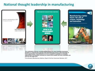 National thought leadership in manufacturing 
The combination of forces currently putting pressure on many Australian businesses 
threatens to undermine the capacity of the (manufacturing) sector to take advantage of 
future opportunities. If manufacturers are not in a position to capitalise on emerging 
opportunities, the Australian economy as a whole will be weaker and more vulnerable now 
and over the longer term. 
Prime Minister's Manufacturing Taskforce, Report of the Non-Government Members, 2012 
 