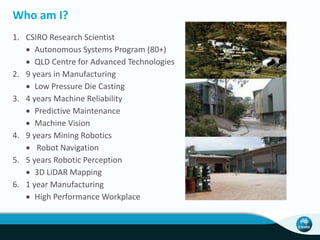 Who am I? 
1. CSIRO Research Scientist 
 Autonomous Systems Program (80+) 
 QLD Centre for Advanced Technologies 
2. 9 years in Manufacturing 
 Low Pressure Die Casting 
3. 4 years Machine Reliability 
 Predictive Maintenance 
 Machine Vision 
4. 9 years Mining Robotics 
 Robot Navigation 
5. 5 years Robotic Perception 
 3D LiDAR Mapping 
6. 1 year Manufacturing 
 High Performance Workplace 
 