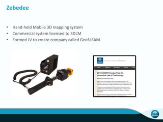 Zebedee 
• Hand-held Mobile 3D mapping system 
• Commercial system licensed to 3DLM 
• Formed JV to create company called GeoSLSAM 
 