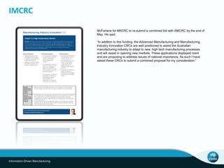 IMCRC 
Information Driven Manufacturing 
McFarlane for MIICRC to re-submit a combined bid with AMCRC by the end of 
May. He said: 
“In addition to this funding, the Advanced Manufacturing and Manufacturing 
Industry Innovation CRCs are well positioned to assist the Australian 
manufacturing industry to adapt to new, high tech manufacturing processes 
and will assist in opening new markets. These applications displayed merit 
and are proposing to address issues of national importance. As such I have 
asked these CRCs to submit a combined proposal for my consideration.” 
 