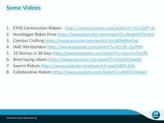 Some Videos 
1. ETHZ Construction Robots - https://www.youtube.com/watch?v=rl7u2pPf-ak 
2. Hundegger Robot Drive https://www.youtube.com/watch?v=MnwVd7A-mtk 
3. Contour Crafting https://www.youtube.com/watch?v=c8Dhdf6eheg 
4. IAAC Minibuilders https://www.youtube.com/watch?v=G1iT8_QyP0M 
5. 15 Storeys in 30 days https://www.youtube.com/watch?v=rwvmru5JmXk 
6. Brick laying robots https://www.youtube.com/watch?v=0s6OF5awJKs 
7. Swarm Robots https://www.youtube.com/watch?v=pxLfzWDs3HA 
8. Collaborative Robots https://www.youtube.com/watch?v=4JNJ1LHSAwA 
Information Driven Manufacturing 
