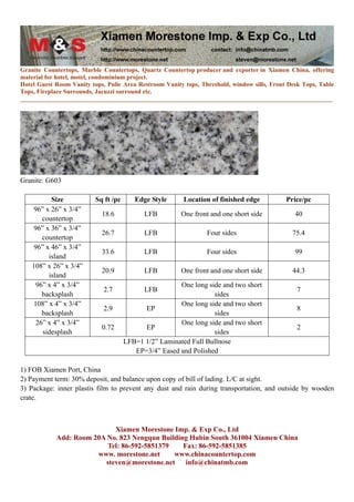 Granite Countertops, Marble Countertops, Quartz Countertop producer and exporter in Xiamen China, offering
material for hotel, motel, condominium project.
Hotel Guest Room Vanity tops, Pulic Area Restroom Vanity tops, Threshold, window sills, Front Desk Tops, Table
Tops, Fireplace Surrounds, Jacuzzi surround etc.
____________________________________________________________________________________________________




Granite: G603

          Size            Sq ft /pc      Edge Style      Location of finished edge           Price/pc
    96” x 26” x 3/4”
                            18.6            LFB         One front and one short side            40
       countertop
    96” x 36” x 3/4”
                            26.7            LFB                  Four sides                    75.4
       countertop
    96” x 46” x 3/4”
                            33.6            LFB                  Four sides                     99
         island
    108” x 26” x 3/4”
                            20.9            LFB         One front and one short side           44.3
         island
     96” x 4” x 3/4”                                   One long side and two short
                             2.7            LFB                                                  7
       backsplash                                                 sides
    108” x 4” x 3/4”                                   One long side and two short
                             2.9            EP                                                   8
       backsplash                                                 sides
     26” x 4” x 3/4”                                   One long side and two short
                            0.72            EP                                                   2
       sidesplash                                                 sides
                                      LFB=1 1/2” Laminated Full Bullnose
                                         EP=3/4” Eased and Polished

1) FOB Xiamen Port, China
2) Payment term: 30% deposit, and balance upon copy of bill of lading. L/C at sight.
3) Package: inner plastis film to prevent any dust and rain during transportation, and outside by wooden
crate.



                            Xiamen Morestone Imp. & Exp Co., Ltd
            Add: Room 20A No. 823 Nengqun Building Hubin South 361004 Xiamen China
                          Tel: 86-592-5851379    Fax: 86-592-5851385
                       www. morestone.net     www.chinacountertop.com
                         steven@morestone.net     info@chinatmb.com
 