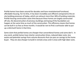 Prefab	
  homes	
  have	
  been	
  around	
  for	
  decades	
  and	
  have	
  revolu2onized	
  func2onal,	
  
aﬀordable	
  housing.	
  For	
  its	
  2me,	
  it	
  has	
  been	
  incredibly	
  cost	
  eﬃcient	
  compared	
  to	
  the	
  on-­‐
site	
  building	
  processes	
  of	
  today,	
  which	
  can	
  exhaust	
  more	
  than	
  30%	
  of	
  building	
  materials.	
  
Prefab	
  housing	
  construc2on	
  saves	
  2me	
  because	
  these	
  homes	
  are	
  largely	
  constructed	
  
oﬀ-­‐site,	
  the	
  deconstruc2on	
  of	
  previous	
  buildings	
  and	
  laying	
  of	
  the	
  founda2on	
  can	
  
happen	
  at	
  the	
  same	
  2me	
  as	
  much	
  of	
  the	
  construc2on.	
  This	
  eﬃciency	
  means	
  that	
  homes	
  
can	
  be	
  built	
  in	
  as	
  few	
  as	
  three	
  months.	
  It	
  would	
  be	
  rare	
  to	
  ﬁnd	
  a	
  contractor	
  able	
  to	
  put	
  
up	
  a	
  s2ck-­‐built	
  home	
  in	
  that	
  2me.	
  
	
  
Some	
  claim	
  that	
  prefab	
  homes	
  are	
  cheaper	
  than	
  conven2onal	
  homes	
  and	
  some	
  don’t.	
  	
  In	
  
any	
  event,	
  prefab	
  homes	
  have	
  shorter	
  construc2on	
  2mes,	
  reduced	
  labor	
  costs,	
  less	
  
waste	
  and	
  poten2al	
  savings	
  from	
  volume	
  discounts	
  that	
  can	
  pass	
  on	
  savings	
  to	
  the	
  home	
  
buyer.	
  	
  They	
  are	
  also	
  cheaper	
  to	
  build	
  in	
  remote	
  areas	
  and	
  in	
  areas	
  with	
  high	
  labor	
  costs.	
  	
  
 