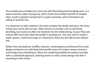 The	
  variable	
  price	
  of	
  labor	
  has	
  a	
  lot	
  to	
  do	
  with	
  ﬂuctua2ng	
  home	
  building	
  costs.	
  In	
  a	
  
boom	
  economy,	
  labor	
  costs	
  go	
  up,	
  which	
  means	
  that	
  prefab’s	
  beneﬁt	
  of	
  cheaper	
  
labor	
  results	
  in	
  greater	
  savings	
  than	
  in	
  a	
  poor	
  economy,	
  when	
  contractors	
  are	
  
willing	
  to	
  work	
  for	
  less.	
  
	
  
It	
  is	
  important	
  to	
  note,	
  however,	
  the	
  more	
  complex	
  the	
  design	
  and	
  specs,	
  the	
  more	
  
money	
  your	
  home	
  will	
  cost	
  you.	
  Other	
  factors	
  to	
  consider	
  such	
  as	
  electricity,	
  
plumbing,	
  duct-­‐work	
  are	
  oLen	
  not	
  factored	
  into	
  the	
  ini2al	
  pricing,	
  so	
  your	
  ﬁnal	
  cost	
  
may	
  be	
  20%	
  more	
  than	
  what	
  the	
  builder	
  is	
  quo2ng	
  you.	
  You	
  may	
  need	
  to	
  install	
  a	
  
sep2c	
  system,	
  install	
  natural	
  gas	
  or	
  a	
  basement,	
  these	
  too	
  will	
  add	
  to	
  your	
  boPom	
  
line.	
  
	
  
Rather	
  than	
  overload	
  our	
  landﬁlls,	
  however,	
  contemporary	
  architectural	
  ﬁrms	
  and	
  
design	
  companies	
  are	
  rethinking	
  what	
  prefab	
  means	
  for	
  today's	
  waste-­‐conscious	
  
and	
  energy-­‐savvy	
  homebuyers.	
  Many	
  are	
  combining	
  tradi2onal	
  modular	
  concepts	
  
with	
  a	
  customized	
  approach,	
  allowing	
  clients	
  to	
  select	
  a	
  basic	
  design	
  and	
  alter	
  it	
  
according	
  to	
  their	
  tastes.	
  
 