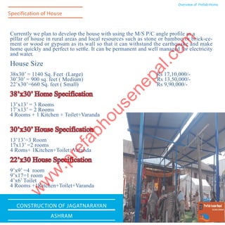 Currently we plan to develop the house with using the M/S P/C angle profile as a
pillar of house in rural areas and local resources such as stone or bamboo or brick-ce-
ment or wood or gypsum as its wall so that it can withstand the earthquake and make
home quickly and perfect to settle. It can be permanent and well managed for electricity
and water.
House Size
38x30’ = 1140 Sq. Feet (Large) Rs 17,10,000/-
30’30’ = 900 sq. feet ( Medium) Rs 13,50,000/-
22’x30’=660 Sq. feet ( Small)	 Rs 9,90,000/-
38’x30’ Home Specification
13’x13’ = 3 Rooms
17’x13’ = 2 Rooms
4 Rooms + 1 Kitchen + Toilet+Varanda
30’x30’ House Specification
13’13’=3 Room
17x13’ =2 rooms
4 Roms+ 1Kitchen+Toilet+Varanda
22’x30 House Specification
9’x9’ =4 room
9’x17=1 room
4’x6’ Toilet
4 Rooms +1Kitchen+Toilet+Varanda
Overview of Prefab Home
Specification of House
Construction of JagatNarayan
Ashram
w
w
w
.prefabhousenepal.com
 