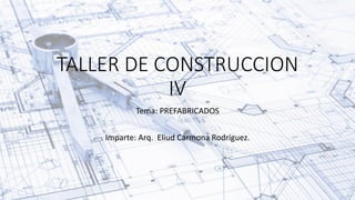TALLER DE CONSTRUCCION
IV
Tema: PREFABRICADOS
Imparte: Arq. Eliud Carmona Rodríguez.
 