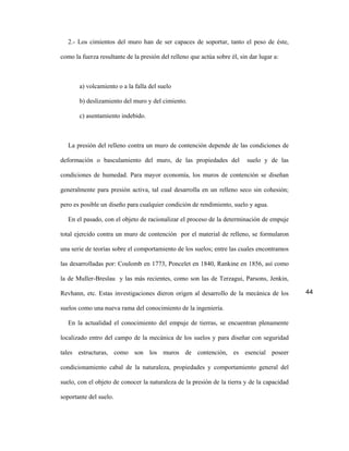 2.- Los cimientos del muro han de ser capaces de soportar, tanto el peso de éste,

como la fuerza resultante de la presión del relleno que actúa sobre él, sin dar lugar a:



       a) volcamiento o a la falla del suelo

       b) deslizamiento del muro y del cimiento.

       c) asentamiento indebido.



   La presión del relleno contra un muro de contención depende de las condiciones de

deformación o basculamiento del muro, de las propiedades del               suelo y de las

condiciones de humedad. Para mayor economía, los muros de contención se diseñan

generalmente para presión activa, tal cual desarrolla en un relleno seco sin cohesión;

pero es posible un diseño para cualquier condición de rendimiento, suelo y agua.

   En el pasado, con el objeto de racionalizar el proceso de la determinación de empuje

total ejercido contra un muro de contención por el material de relleno, se formularon

una serie de teorías sobre el comportamiento de los suelos; entre las cuales encontramos

las desarrolladas por: Coulomb en 1773, Poncelet en 1840, Rankine en 1856, así como

la de Muller-Breslau y las más recientes, como son las de Terzagui, Parsons, Jenkin,

Revhann, etc. Estas investigaciones dieron origen al desarrollo de la mecánica de los        44

suelos como una nueva rama del conocimiento de la ingeniería.

   En la actualidad el conocimiento del empuje de tierras, se encuentran plenamente

localizado entro del campo de la mecánica de los suelos y para diseñar con seguridad

tales estructuras, como son los muros de contención, es esencial poseer

condicionamiento cabal de la naturaleza, propiedades y comportamiento general del

suelo, con el objeto de conocer la naturaleza de la presión de la tierra y de la capacidad

soportante del suelo.
 
