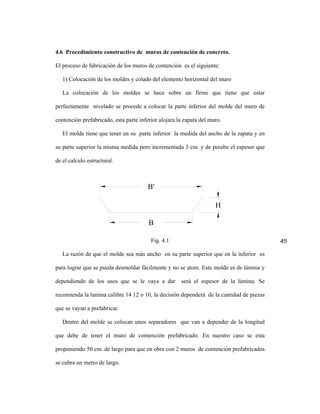 4.6 Procedimiento constructivo de muros de contención de concreto.

El proceso de fabricación de los muros de contención es el siguiente:

   1) Colocación de los moldes y colado del elemento horizontal del muro

   La colocación de los moldes se hace sobre un firme que tiene que estar

perfectamente nivelado se procede a colocar la parte inferior del molde del muro de

contención prefabricado, esta parte inferior alojara la zapata del muro.

   El molde tiene que tener en su parte inferior la medida del ancho de la zapata y en

su parte superior la misma medida pero incrementada 3 cm. y de peralte el espesor que

de el calculo estructural.



                                        B'

                                                                     H

                                        B

                                         Fig. 4.1                                         45

   La razón de que el molde sea más ancho en su parte superior que en la inferior es

para lograr que se pueda desmoldar fácilmente y no se atore. Este molde es de lámina y

dependiendo de los usos que se le vaya a dar          será el espesor de la lámina. Se

recomienda la lamina calibre 14 12 o 10, la decisión dependerá de la cantidad de piezas

que se vayan a prefabricar.

   Dentro del molde se colocan unos separadores que van a depender de la longitud

que debe de tener el muro de contención prefabricado. En nuestro caso se esta

proponiendo 50 cm. de largo para que en obra con 2 muros de contención prefabricados

se cubra un metro de largo.
 