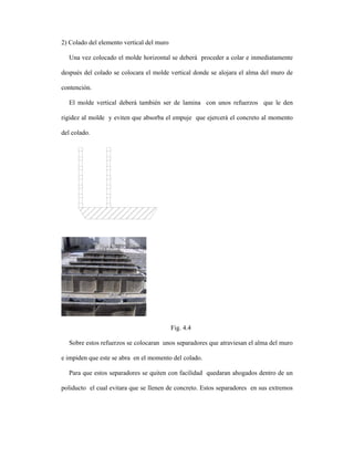 2) Colado del elemento vertical del muro

  Una vez colocado el molde horizontal se deberá proceder a colar e inmediatamente

después del colado se colocara el molde vertical donde se alojara el alma del muro de

contención.

  El molde vertical deberá también ser de lamina con unos refuerzos que le den

rigidez al molde y eviten que absorba el empuje que ejercerá el concreto al momento

del colado.




                                           Fig. 4.4

  Sobre estos refuerzos se colocaran unos separadores que atraviesan el alma del muro

e impiden que este se abra en el momento del colado.

  Para que estos separadores se quiten con facilidad quedaran ahogados dentro de un

poliducto el cual evitara que se llenen de concreto. Estos separadores en sus extremos
 