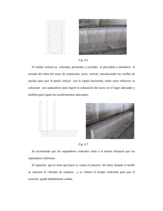 Fig. 4.6

   El molde vertical ya colocado, plomeado y nivelado se procederá a introducir el

armado del alma del muro de contención, acero vertical, introduciendo las varillas de

anclaje para unir la pared vertical con la zapata horizontal, todos estos refuerzos se

colocaran con separadores para lograr la colocación del acero en el lugar adecuado y

también para lograr los recubrimientos adecuados.




                                         Fig. 4.7

   Se recomienda que los separadores verticales estén a la misma distancia que los

separadores inferiores.

   El siguiente que se tiene que hacer es vaciar el concreto del alma, llenado el molde

se colocara el vibrador de contacto y se vibrara el tiempo suficiente para que el

concreto quede debidamente colado.
 