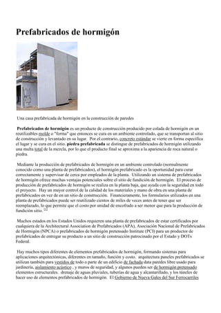 Prefabricados de hormigón <br />A precast concrete walled house in construction Una casa prefabricada de hormigón en la construcción de paredes <br />Precast concrete is a construction product produced by casting concrete in a reusable mold or quot;
formquot;
 which is then cured in a controlled environment, transported to the construction site and lifted into place. Prefabricados de hormigón es un producto de construcción producido por colada de hormigón en un reutilizables molde o quot;
formaquot;
 que entonces se cura en un ambiente controlado, que se transportan al sitio de construcción y levantado en su lugar. In contrast, standard concrete is poured into site-specific forms and cured on site. Precast stone is distinguished from precast concrete by using a fine aggregate in the mixture, so the final product approaches the appearance of naturally occurring rock or stone. Por el contrario, concreto estándar se vierte en forma específica el lugar y se cura en el sitio. piedra prefabricada se distingue de prefabricados de hormigón utilizando una multa total de la mezcla, por lo que el producto final se aproxima a la apariencia de roca natural o piedra. <br />By producing precast concrete in a controlled environment (typically referred to as a precast plant), the precast concrete is afforded the opportunity to properly cure and be closely monitored by plant employees. Mediante la producción de prefabricados de hormigón en un ambiente controlado (normalmente conocido como una planta de prefabricados), el hormigón prefabricado es la oportunidad para curar correctamente y supervisar de cerca por empleados de la planta. Utilizing a Precast Concrete system offers many potential advantages over site casting of concrete. Utilizando un sistema de prefabricados de hormigón ofrece muchas ventajas potenciales sobre el sitio de fundición de hormigón. The production process for Precast Concrete is performed on ground level, which helps with safety throughout a project. El proceso de producción de prefabricados de hormigón se realiza en la planta baja, que ayuda con la seguridad en todo el proyecto. There is a greater control of the quality of materials and workmanship in a precast plant rather than on a construction site. Hay un mayor control de la calidad de los materiales y mano de obra en una planta de prefabricados en vez de en un sitio de construcción. Financially, the forms used in a precast plant may be reused hundreds to thousands of times before they have to be replaced, which allows cost of formwork per unit to be lower than for site-cast production. [ 1 ] Financieramente, los formularios utilizados en una planta de prefabricados puede ser reutilizado cientos de miles de veces antes de tener que ser reemplazado, lo que permite que el costo por unidad de encofrado a ser menor que para la producción de fundición sitio. [1] <br />Many states across the United States require a precast plant to be certified by either the Architectural Precast Association (APA), National Precast Concrete Association (NPCA) or Precast Prestressed Concrete Institute (PCI) for a precast producer to supply their product to a construction site sponsored by State and Federal DOTs. Muchos estados en los Estados Unidos requieren una planta de prefabricados de estar certificados por cualquiera de la Architectural Association de Prefabricados (APA), Asociación Nacional de Prefabricados de Hormigón (NPCA) o prefabricados de hormigón pretensado Institute (PCI) para un productor de prefabricados de entregar su producto a un sitio de construcción patrocinado por el Estado y DOTs Federal. <br />There are many different types of precast concrete, forming systems for architectural applications, differing in size, function, and cost. Hay muchos tipos diferentes de elementos prefabricados de hormigón, formando sistemas para aplicaciones arquitectónicas, diferentes en tamaño, función y costo. Precast architectural panels are also used to clad all or part of a building facade free-standing walls used for landscaping, soundproofing , and security walls, and some can be Prestressed concrete structural elements. arquitectura paneles prefabricados se utilizan también para vestidos de todo o parte de un edificio de fachada data paredes libre usado para jardinería, aislamiento acústico , y muros de seguridad, y algunos pueden ser de hormigón pretensado elementos estructurales. Stormwater drainage, water and sewage pipes, and tunnels make use of precast concrete units. drenaje de aguas pluviales, tuberías de agua y alcantarillado, y los túneles de hacer uso de elementos prefabricados de hormigón. The New South Wales Government Railways made extensive use of precast concrete construction for its stations and similar buildings. El Gobierno de Nueva Gales del Sur Ferrocarriles hizo un amplio uso de hormigón prefabricado para la construcción de sus estaciones y edificios similares. Between 1917 and 1932, they erected 145 such buildings. [ 2 ] Entre 1917 y 1932, erigieron 145 edificios. [2] <br />[ edit ] Brief history Breve historia <br />Ancient Roman builders made use of concrete and soon poured the material into moulds to build their complex network of aqueducts , culverts , and tunnels. Antiguos constructores romanos hicieron uso de hormigón y luego vierte el material en los moldes para construir su compleja red de acueductos , alcantarillas y túneles. Modern uses for pre-cast technology include a variety of architectural and structural applications featuring parts of or an entire building system. Moderna utiliza para el prefabricado de tecnología incluyen una variedad de aplicaciones arquitectónicas y estructurales con las partes del sistema o un edificio. <br />In the modern world, pre-cast panelled buildings were pioneered in Liverpool , England in 1905. En el mundo moderno, prefabricadas con paneles de los edificios fueron por primera vez en Liverpool , Inglaterra en 1905. A process was invented by city engineer John Alexander Brodie , whose inventive genius also had him inventing the football goal net. El proceso fue inventado por el ingeniero de la ciudad John Alexander Brodie , cuya inventiva genio también le había inventado la red de la portería de fútbol. The tram stables at Walton in Liverpool followed in 1906. Los establos de tranvía a Walton en Liverpool siguió en 1906. The idea was not taken up extensively in Britain. La idea no fue aceptada extensamente en Gran Bretaña. However, it was adopted all over the world, particularly in Eastern Europe. [ 3 ] Sin embargo, fue adoptado en todo el mundo, particularmente en Europa del Este. [3] <br />[ edit ] Precast Concrete ProductsProductos prefabricados de hormigón <br />The following is a sampling of the numerous products that utilize precast/prestressed concrete. La siguiente es una muestra de los numerosos productos que utilizan elementos prefabricados / hormigón pretensado. While this is not a complete list, the majority of precast/prestressed products can fall under one or more of the following categories: Si bien esto no es una lista completa, la mayoría de los prefabricados y productos pretensados ​​pueden caer bajo una o más de las siguientes categorías: <br />[ edit ] Agricultural ProductsProductos Agrícolas <br />Precast concrete products can withstand the most extreme weather conditions and will hold up for many decades of constant usage. productos prefabricados de hormigón puede soportar las condiciones climáticas más extremas y con capacidad de muchas décadas de uso constante. Products include bunker silos, cattle feed bunks, cattle grid , agricultural fencing, H-bunks, J-bunks, livestock slats, livestock watering trough, feed troughs, concrete panels, slurry channels, and more. Prestressed concrete panels are widely used in the UK for a variety of applications including agricultural buildings, grain stores, silage clamps, slurry stores, livestock walling, and general retaining walls. Los productos incluyen silos bunker, literas de alimentación de ganado, la red de ganado , cercos agrícolas, literas-H, J-literas, listones de ganado, abrevadero de ganado, comederos, paneles de hormigón, los canales de mezcla, y mucho más. hormigón pretensado paneles son ampliamente utilizados en la Reino Unido para una variedad de aplicaciones, incluyendo edificios agrícolas, almacenes de grano, ensilaje de abrazaderas, las tiendas de la mezcla, muros de ganado, y en general los muros de contención. Panels can either be used horizontally and placed either inside the webbings of RSJs ( I-beam ) or in front of them. Paneles puede ser utilizado horizontalmente y se coloca en el interior de las correas de RSJs ( I-beam ) o delante de ellos. Alternatively panels can be cast into a concrete foundation and used as a cantilever retaining wall. Por otra parte los paneles se puede convertir en una base de hormigón y se utiliza como un muro de contención en voladizo. <br />[ edit ] Building and Site AmenitiesConstrucción y Servicios de la web <br />Precast concrete building components and site amenities are used architecturally as fireplace mantels, cladding, trim products, accessories, and curtain walls. componentes prefabricados de hormigón para la construcción y mobiliario urbano se utilizan arquitectónicamente como chimeneas de la chimenea, revestimientos, productos de tapicería, accesorios, y muro cortina. Structural applications of precast concrete include foundations, beams, floors, walls, and other structural components. aplicaciones estructurales de hormigón prefabricado de fundaciones, vigas, pisos, paredes y otros componentes estructurales. It is essential that each structural component be design and tested to withstand both the tensile and compressive loads that the member will be subjected to over its lifespan. [ 1 ] Es esencial que cada componente estructural se diseño y probados para soportar tanto las cargas de tracción y compresión que el miembro se someterán a lo largo de su vida útil.<br />Precast concrete wall veneer formed to replicate brick. Prefabricados de chapa de pared de hormigón formado para replicar ladrillo. <br />Building construction using precast concrete walls and floors Construcción de edificios con paredes de hormigón prefabricado y pisos <br />[ edit ] Retaining WallsMuros <br />An example of a precast concrete retaining wall. Un ejemplo de un muro de hormigón prefabricado. <br />Precast concrete provides the manufacturers with the ability to produce a wide range of engineered earth retaining systems. Prefabricados de hormigón proporciona a los fabricantes con la capacidad de producir una amplia gama de sistemas de tierra de ingeniería de retención. Products include: commercial retaining wall , residential retaining walls, sea walls, mechanically stabilized earth (MSE) panels, modular block systems, segmental retaining walls, etc. Retaining walls have 5 different types which include: gravity retaining wall, semigravity retaining wall, cantilever retaining wall, counterfort retaining wall, and buttress retaining wall. [ 4 ] Los productos incluyen: comercial muro de contención , residencial muros de contención, diques, la tierra estabilizada mecánicamente (MSE), paneles, bloqueo de sistemas modulares, segmentaria muros de contención, muros de contención, etc tienen 5 tipos diferentes que incluyen: muro de gravedad, muro de contención semigravity, voladizo muro de contención, muro de contrafuerte, y reforzar muro de contención. [4] <br />[ edit ] Sanitary and Stormwatersanitarias y de aguas pluviales <br />Sanitary and Stormwater management products are structures designed for underground installation that have been specifically engineered for the treatment and removal of pollutants from sanitary and stormwater run-off. productos sanitarios y de gestión de aguas pluviales son estructuras diseñadas para la instalación subterránea que han sido diseñados específicamente para el tratamiento y eliminación de contaminantes procedentes de los sanitarios y de aguas pluviales de escorrentía. These precast concrete products include stormwater detention vaults , catch basins , and manholes . [ 5 ] Estos productos de hormigón prefabricado incluyen la detención bóvedas de aguas pluviales , sumideros y pozos de visita . [5] <br />[ edit ] Transportation and Traffic Related ProductsTransporte y productos relacionados de tráfico <br />Precast concrete transportation products are used in the construction, safety and site protection of road, airport and railroad transportation systems. productos prefabricados de hormigón de transporte se utilizan en la construcción, la seguridad y la protección del sitio de la carretera, el aeropuerto y los sistemas de transporte ferroviario. Products include: box culverts , 3-sided culverts, bridge systems, railroad crossings, railroad ties, sound walls /barriers, Jersey barriers , tunnel segments, precast concrete barriers, TVCBs, central reservation barriers and other transportation products. Los productos incluyen: caja de alcantarillas , tres caras alcantarillas, sistemas de puentes, cruces de ferrocarril, durmientes de ferrocarril, muros de sonido barreras / obstáculos Jersey , segmentos de túnel, barreras de concreto prefabricado, TVCBs, barreras centrales de reservas y el transporte de otros productos. Used to make underpasses, surface-passes and pedestrian subways, so that traffic in cities is disturbed for less amount of time. [ 6 ] Se utiliza para hacer pasos subterráneos, superficiales y subterráneos pasa a los peatones, para que el tráfico en las ciudades se ve perturbado por menos cantidad de tiempo. [6] <br />[ edit ] Utility StructuresEstructuras de utilidad <br />For communications, electrical, gas or steam systems, precast concrete utility structures protect the vital connections and controls for utility distribution. Para las comunicaciones, eléctricas, de gas o vapor, sistemas, estructuras de hormigón prefabricado utilidad de proteger las conexiones vitales y los controles para la distribución de utilidades. Precast concrete is nontoxic and environmentally safe. Prefabricados de hormigón no es tóxico y ambientalmente seguro. Products include: hand holes, hollowcore products, light pole bases, meter boxes, panel vaults, pull boxes, telecommunications structures, transformer pads, transformer vaults, trenches, utility buildings, utility vaults , utility poles, controlled environment vaults (CEVs,) and other utility structures. [ 7 ] Los productos incluyen: agujeros de la mano, hueco productos, bases de postes de luz, cajas de metro, las bóvedas del panel, tire las cajas, las estructuras de telecomunicaciones, los cojines del transformador, las bóvedas de transformadores, trincheras, edificios públicos, salas de servicios públicos , postes de servicios públicos, el medio ambiente bóvedas controlada (CEV), y utilidad de otras estructuras. [7] <br />[ edit ] Water and Wastewater ProductsEl agua y los productos de aguas residuales <br />Precast water and wastewater products hold or contain water, oil or other liquids for the purpose of further processing into non-contaminating liquids and soil products. productos prefabricados de agua y aguas residuales sostener o contener agua, aceite u otros líquidos con el fin de transformar en líquidos no contaminantes y los productos del suelo. Products include: aeration systems , distribution boxes, dosing tanks, dry wells , grease interceptors , leaching pits, sand-oil/oil-water interceptors, septic tanks , water/sewage storage tanks, wetwells, fire cisterns and other water & wastewater products. [ 7 ] Los productos incluyen: sistemas de aireación , las cajas de distribución, tanques de dosificación, pozos secos , los interceptores de grasa , la lixiviación de fosas, los interceptores sand-oil/oil-water, tanques sépticos , el agua y los tanques de almacenamiento de aguas residuales, wetwells, cisternas de agua y fuego y otros productos de aguas residuales. [7] <br />[ edit ] Specialized ProductsProductos Especializados <br />[ edit ] Cemetery ProductsProductos Cementerio <br />Underground vaults or mausoleums - calls for quality watertight structures that withstand the tests of time and the forces of nature. Underground bóvedas o mausoleos - llamadas para las estructuras estancas de calidad que soportar las pruebas del tiempo y las fuerzas de la naturaleza. <br />A precast concrete hazardous material storage container. Un contenedor de hormigón prefabricado de almacenamiento de materiales peligrosos. <br />[ edit ] Hazardous Materials ContainmentMateriales Peligrosos Contención <br />Storage of hazardous material, whether short-term or long-term, is an increasingly important environmental issue, calling for containers that not only seal in the materials, but are strong enough to stand up to natural disasters or terrorist attacks. [ 8 ] El almacenamiento de materiales peligrosos, ya sea a corto oa largo plazo, es una cuestión importante del medio ambiente cada vez más, llamar a los contenedores que no sólo el sello en los materiales, pero son lo suficientemente fuertes para hacer frente a los desastres naturales o ataques terroristas. [8] <br />[ edit ] Marine ProductsProductos Marinos <br />Floating docks, underwater infrastructure, decking, railings and a host of amenities are among the uses of precast along the waterfront. Muelles flotantes, infraestructura bajo el agua, cubiertas, rejas y una serie de servicios son algunos de los usos de elementos prefabricados a lo largo de la costa. When designed with heavy weight in mind, precast products counteract the buoyant forces of water significantly better than most materials. [ 9 ] Cuando estén diseñados con fuerte peso en la mente, los elementos prefabricados de contrarrestar el fenómeno de sustentación de agua significativamente mejor que la mayoría de los <br />modular pavimentación <br />Available in a rainbow of colors, shapes, sizes and textures, these versatile precast concrete pieces can be designed to mimic brick, stone or wood. [ 10 ] Disponible en un arco iris de colores, formas, tamaños y texturas, estas piezas de hormigón prefabricado versátil puede ser diseñado para imitar ladrillo, piedra o madera. [10] <br />[ edit ] Prestressed/Structural Productspretensado / Productos Estructurales <br />Prestressing is a technique of introducing stresses of a predetermined magnitude into a structural member to improve its behavior. Pretensado es una técnica de introducción de tensiones de una magnitud predeterminada en un elemento estructural para mejorar su comportamiento. This technique is usually found in concrete beams, spandrels, columns, single and double tees, wall panels, segmental bridge units, bulb-tee girders, I-beam girders, and others. Esta técnica se encuentra normalmente en vigas de hormigón, enjutas, columnas, tes individuales y dobles, paneles de pared, unidades segmentaria puente, vigas T de bulbo, vigas en forma de I, y otros. quot;
Prestressed member are crack-free under working loads and, as a result, look better and more watertight, providing better corrosion protection for the steel.quot;
 quot;
Miembro pretensado son sin grietas bajo cargas de trabajo y, en consecuencia, se ven mejor y más hermético, proporcionando una mejor protección contra la corrosión para el acero.quot;
 Many projects find that prestressed concrete provides the lowest overall cost, considering production and lifetime maintenance. [ 4 ] Muchos proyectos de encontrar que el hormigón pretensado proporciona el menor coste total, teniendo en cuenta la producción y mantenimiento de por vida. [4] <br />[ edit ] Reinforced Concrete BoxCaja de Hormigón Armado <br />a reinforced concrete box being used in a storm drain una caja de hormigón armado que se utiliza en un colector de aguas pluviales <br />RCC Magic Box , used to build an underpass at Madiwala at the junction of Hosur Road and Inner Ring Road , Bangalore City. RCC Caja Mágica , que se utiliza para construir un paso subterráneo en Madiwala en el cruce de Hosur camino y la carretera de circunvalación interior , la ciudad de Bangalore. <br />A reinforced concrete box , referred to as a box culvert in the UK, is a square or rectangular quot;
pipequot;
 made of concrete with rebar or wire mesh fabric strewn throughout for the addition of extra strength. Una caja de hormigón armado, a que se refiere como una alcantarilla en el Reino Unido, es un cuadrado o rectangular quot;
tuboquot;
 hecha de hormigón con barras de refuerzo de malla de tela de alambre o esparcidos a lo largo de la adición de la fuerza adicional. Multiple such boxes are arranged sideways to make a pipe or tunnel like structure. varias cajas como se arreglan los lados para hacer un tubo o un túnel como la estructura. <br />It is often used for sanitary sewer trunks, storm drain spillways, pedestrian subways, utility tunnels, catch basins, and other similar underground passage ways. A menudo se utiliza para alcantarillado sanitario troncos, drenaje pluvial aliviaderos, pasos subterráneos peatonales, túneles de servicios públicos, desagües, y otras formas subterráneas pasaje similar. Due to the enormous strength of reinforced concrete , it is often used in sewers or tunnels that have little cover above them which means they will be subjected to the stress of the road atop them. Debido a la enorme fuerza de hormigón armado , que se utiliza a menudo en las alcantarillas o túneles que tienen poca cobertura por encima de ellos lo que significa que será sometido al estrés de la carretera encima de ellos. In India, pre-cast concrete boxes known as quot;
Magic Boxesquot;
quot;
 are used for the construction of flyovers and underpasses . [ 11 ] En la India, de hormigón pre cuadros conocidos como quot;
cajas mágicasquot;
, quot;
se utilizan para la construcción de pasos elevados y subterráneos . [11] <br />ESTRUCTURAS<br />PREFABRICADAS DE CONCRETO<br />Mario E. Rodríguez (*)<br />(*) Investigador del Instituto de Ingeniería de la UNAM, México<br />El Dr. Mario E. Rodríguez fue expositor durante el I Congreso de Estructuras y Construcción  <br />organizado  por  el  Capítulo  Peruano  ACI, desarrollando el tema “Modernos Sistemas Constructivos <br />Prefabricados”.<br />Las principales  ventajas, las posibles limitaciones  y el futuro que las estructuras prefabricadas <br />  de  concreto  son  tema  de  este  artículo,  en  el  que  se  tratan también  las  razones  por <br />las cuales  este nuevo  tipo de proceso  constructivo  no se ha adoptado ampliamente en México.<br />En  muchos   aspectos,   las  actividades   productivas   han   tenido   mundialmente cambios  importantes,     producto     de    las    tendencias     inevitables     de    la modernización;  sin  embargo,  en  la  industria  de  la  construcción  en  México  aún se  emplean  procesos  constructivos  no  muy  diferentes  a  los  utilizados  desde hace medio siglo.   Las estructuras  prefabricadas  de concreto, a pesar de ser un ejemplo  prometedor   de  nuevos  procesos  constructivos,  todavía  no  son  muy frecuentes.<br />VENTAJAS Y POSIBLES LIMITACIONES<br />En  toda  actividad  productiva,  el  concreto  de  calidad  y  la  duración  del  proceso son factores   relevantes   para   obtener   un   producto   aceptable.   En   el   caso particular  de  la  industria  de  la  construcción  de  estructuras  de  concreto,  los procesos   constructivos   que  se  emplean   actualmente   no  difieren   mucho   de aquellos que comenzaron  a utilizarse hace algunas décadas.   Por ejemplo, casi la  totalidad  de  estas  edificaciones  se  vacían  en  sitio,  con  m étodos  laboriosos de   construcción   de   encofrado,   de   transporte,   así   como   de   colocación   del concreto  y  del  acero  de  refuerzo,  lo  que  dificulta  el  control  de  calidad  de  este proceso  constructivo  y aumenta  el tiempo  de obtención  del producto  terminado. Estos  dos  factores,  control  de  calidad  y  duración  del  proceso  constructivo  con los    procedimientos    usuales,    merecen    ser    analizados    para  evaluar    la conveniencia   de  la  introducción   de  nuevos   procesos   de  construcción.      <br />En particular,   es   de   interés   llevar   a   cabo   esta  evaluación   para   el   caso   de estructuras  prefabricadas  de  concreto,  por  ser  este  material  bastante  conocido y empleado.   Además, también hay que tener en cuenta que México no sólo es autosuficiente en la producción de cemento, sino que incluso lo exporta.<br />Los dos factores anteriormente  mencionados  - calidad y duración del proceso  - son   justamente   dos   aspectos   favorables   que   se   tienen   en   estructuras   de concreto  prefabricadas.  <br /> En  particular  el  último  -  la  duración  -,  es  un  factor relevante  en  el  costo  de  obra,  por  lo  que  el  ahorro  -  no  sólo  de  días,  sino también  hasta  de  meses  en  algunos  casos  -     que  se  puede  obtener  con estructuras  prefabricadas,  en  comparación  con  las  fabricadas  en  sitio,  puede justificar  ampliamente  el  empleo  de  la  primeras  en  lugar  de  las  segundas. Ejemplos   que   ilustran   de   manera   clara   lo   anterior   son  algunos   centros comerciales   muy  grandes  establecidos   en  la  ciudad  de  México,  que  fueron construidos  con  estructuras  prefabricadas  de  concreto,  en  un  tiempo  bastante menor  que  el que  hubiera  requerido una obra con estructuras vaciadas en sitio. En estos casos, el argumento  principal  del inversionista  para elegir la estructura prefabricada  en lugar de la tradicional,  fue simplemente  que cada día ganado  a la apertura al público era un día de ingresos adicionales que obtendría.<br />En   el   aspecto    de   control    de   calidad,    la   construcción    de   estructuras prefabricadas  de  concreto  también  puede  superar  por  mucho  a  la  construcción de  estructuras  de  concreto  vaciado  en  sitio.    Por  ejemplo,  detalles  elaborados de   colocación   del   acero   de   refuerzo   en   zonas   de   posibles   articulaciones plásticas  en  marcos   de  concreto   prefabricado,   pueden   ser  cuidadosamente supervisados  en las  plantas  que  producen  los  elementos  prefabricados.    Por  lo regular,  también  la  colocación del acero de refuerzo,  para cualquier  tipo y zona de  elemento  prefabricado  estructural,  puede  ser  realizada  de  acuerdo  con  los requerimientos  necesarios.   Ejemplo de esta última situación son los elementos prefabricados  para  sistemas  de  piso.    Cuando  la  construcción de sistemas  de piso se hace con colados en sitio y se emplean mallas de refuerzo para el lecho superior   de  la  losa,  es  común   que  esta  malla   no  quede   en  la  posición requerida,  y por tanto, que estas partes de la losa no puedan resistir esfuerzos de tensión que deberían ser tomados por la malla mencionada.<br />Entre   los   principales   factores   que   se   oponen   al   empleo   de   estructuras prefabricadas   destaca  el  temor  a  la  innovación,   por  parte  de  inversionistas, arquitectos    e    ingenieros,    por    desconocimiento    de   los   nuevos    procesos constructivos.   En particular, en el caso de zonas con moderada o alta actividad sísmica,   existe   el  temor   de  que  las  estructuras   prefabricadas   de  concreto puedan  tener  un  comportamiento  menos  favorable  ante  los  sismos  que  en  el caso  de  estructuras  de concreto  vaciados  en sitio.   En realidad,  este temor no debiera existir, si se considera  que, como se comenta  más adelante,  es posible construir  estructuras  prefabricas  de  concreto  con  un  comportamiento   sísmico semejante al de estructuras vaciados en sitio.<br />Entre  las  acciones  que  pueden  ayudar  a  resolver  el  problema  anteriormente mencionado  está,  por  jemplo,  el  promover  la  divulgación  de  las  principales características  de  las  estructuras  prefabricadas.     En  México,  este  aspecto  se viene  resolviendo  en  parte  con  la  elaboración  de  un  Manual  de  Estructuras refabricadas  en  Concreto,  actividad  patrocinada  por  la  Asociación  Nacional  de Industrias   del  Presfuerzo   y  la Prefabricación   (ANIPPAC)   y  desarrollada   por expertos  mexicanos  en  el  tema,  tanto  profesionales   que  han  desarrollado   o emplean  este  tipo  de  estructuras,  como  investigadores  interesados  en  el  tema. Algo que también  ayudaría  a resolver  la problemática  descrita  es el fomento  de la  enseñanza   sobre   construcción   y  diseño   de  estructuras   prefabricadas   de concreto,  incluyendo  estos  temas  en  la  currícula  de  las  diversas  facultades  y escuelas  de  ingeniería  civil,  así  como  en  cursos  de  educación  continua.    Este aspecto merece ser considerado como actividad de urgente realización.<br />Otro  aspecto  que es conveniente  analizar, como posible ventaja o limitación del proceso  constructivo  que  estamos  considerando,  es el relacionado  con  la mano de  obra.    Existe  el  argumento  de  que  esta  en  nuestro  medio  no  es  cara,  en comparación   con  la  de  países   desarrollados,  y  que  por  tanto,  al  emplear estructuras  prefabricadas  de  concreto,  que  requieren  menos  mano  de  obra,  se podría  estar  desaprovechando  este  factor.    Aun  cuando  esta  cuestión  debería ser     analizada     por     especialistas     en     economía   y   costos,     resultaría contraproducente  emplear,  por  ejemplo,  el  argumento  anterior  para afirmar  que en   nuestro   país   no   deberían   fabricarse   vehículos   con   los  procedimientos modernos que actualmente se emplean.<br />Otro factor que debe ser tomado en cuenta en el análisis del empleo de mano de  obra,   es   el  hecho   de   que   al   construirse   estructuras   prefabricadas   de concreto,   con   menos  tiempo   de   ejecución,   podrían   ahorrarse   cantidades importantes  de dinero, que a su vez  podrían  ser posteriormente  invertidas  en la construcción  de  nuevas  estructuras,  que  ocuparían  por  tanto  la  mano  de  obra respectiva,  y  generarían  empleos  en  diversas  actividades  relacionadas  con  la industria  de  la  construcción.    Este  es  un  reto  que  la  ingeniería  debe  enfrentar como parte de los cambios importantes en la economía actual.<br />El autor reconoce  que los cambios no necesariamente  deben ser bruscos, y en este sentido sugiere que, al menos actualmente, la mayor parte de los sistemas de piso  en México  deberían  ser  prefabricados.    Existen  hoy  día  en el mercado mexicano   productos   para   ello;   sin  embargo,   persiste   entre   arquitectos   e ingenieros  la inercia  que impide  utilizar  estos productos  por temor  a un posible mal   comportamiento.      Hay   evidencias   de  lo  infundado   de  este   temor   en estudios   experimentales   realizados   en  otros  países,   por  lo  que  se  sugiere confirmar  las  mismas  con  estudios  similares  que  se  realicen  en  laboratorios mexicanos  de estructuras.    En esta actividad,  el patrocinio  de la industria  de la construcción será relevante.<br />ASPECTOS DEL COMPORTAMIENTO ESTRUCTURAL EN ZONAS SÍSMICAS<br />Un   aspecto   relevante   en   el   comportamiento   estructural   de   las   estructuras prefabricadas  de  concreto  a base  de  marcos  en  zonas  sísmicas  lo constituyen los  criterios   necesarios   para   lograr   un   comportamiento   adecuado   en   las conexiones   entre   elementos   prefabricados.      La   práctica   usual   en   Estados Unidos  hasta  hace  pocos  años,  y  que  ha  influido  de  manera  importante  en México, no ha sido la más apropiada desde el punto de vista estructural,  ya que las conexiones  entre elementos  estructurales  se hacían en  las zonas críticas de estos  elementos  en  condiciones   sísmicas  (generalmente   en  la  ubicación  de articulaciones  plásticas).    El  problema  se  agrava  con  el  empleo  de  soldadura para  conectar  el  acero  de  refuerzo  longitudinal  de  la  trabe  en  la  zona  de  la unión  de  ésta  con  la  columna.    <br />Afortunadamente,  desde  el  punto  de  vista  de mejorar  nuestro  conocimiento  sobre  el  diseño sismorresistente,  los  efectos  que tuvo   en   las   estructuras   el   sismo   de   Northridge,   California,   en   1994,   han mostrado  las  importantes  debilidades  de  la  soldadura  para  conectar  elementos de acero.    Esta experiencia  ha revelado  la necesidad  de buscar  Uniform  Building  Code  de  1997  (UBC,  1997)1,  recomienda,  por  ejemplo,  que estructuras     prefabricadas     en     zonas     sísmicas     traten     de     igualar     el comportamiento   de  estructuras   coladas   en  sitio,  para  lo  cual  da  requisitos específicos.    Por ejemplo,  en  el caso de marcos, se recomienda  el empleo de las llamadas conexiones  “fuertes”,  como  se ilustra  en la figura  1.   La conexión “fuerte”  se  caracteriza  por  tener  un  comportamiento  elástico  durante  el  sismo de diseño.    La figura  1 muestra dos  variantes  para  este tipo de conexiones,  y en   ambos   casos   se   recomienda   que   la  distancia   entre   la   sección   de localización   de   la   zona   con   comportamiento  inelástico   se   ubique   a   una distancia   mayor   que   h/2   respecto   a   la   sección donde   se   conectan   los elementos  prefabricados,  donde h es el peralte de la trabe.   La primera variante de conexión  “fuerte”  se ilustra  en la figura  1 (a),  la que  nuestra  esta  conexión ubicada  a  cara  de  columna  y  la  zona  de  articulación  plástica  ubicada  a  una distancia  mayor  de  h/2  respecto  a  la  zona  de  conexión.    La segunda  variante de conexión  “fuerte”  se ilustra  en la figura  1 (b), la que muestra  ahora  la zona de  articulación plástica  ubicada  a  cara  de  columna  y  la  zona  de  conexión “fuerte”   ubicada   a   una  distancia mayor    que    h/2    respecto    a    la primera. Alternativas  de diseño   para   las  secciones   críticas   de  elementos   estructurales  sometidas   a acciones  sísmicas.     En  este  sentido,  el  reglamento  para  Estados  Unidos,  el Uniform  Building  Code  de  1997  (UBC,  1997)1,  recomienda,  por  ejemplo,  que  estructuras     prefabricadas     en     zonas     sísmicas     traten     de     igualar     el  comportamiento   de  estructuras   coladas   en  sitio,  para  lo  cual  da  requisitos específicos.    Por ejemplo,  en  el caso de marcos, se recomienda  el empleo de las llamadas conexiones  “fuertes”,  como  se ilustra  en la figura  1.   La conexión “fuerte”  se  caracteriza  por  tener  un  comportamiento  elástico  durante  el  sismo de diseño.    La figura  1 muestra  dos  variantes  para  este tipo de conexiones,  y en   ambos   casos   se   recomienda   que   la distancia   entre   la   sección   de localización   de   la   zona   con   comportamiento   inelástico   se   ubique   a   una distancia   mayor   que   h/2   respecto   a   la   sección  donde   se   conectan   los elementos  prefabricados,  donde h es el peralte de la trabe.   La primera variante de conexión  “fuerte”  se ilustra  en la figura  1 (a),  la que  muestra  esta conexión ubicada  a  cara  de  columna  y  la  zona  de  articulación  plástica  ubicada  a  una distancia  mayor  de  h/2  respecto  a  la  zona  de  conexión.    La segunda  variante de conexión  “fuerte”  se ilustra  en la figura  1 (b), la que muestra  ahora  la zona de  articulación plástica  ubicada  a  cara  de  columna  y  la  zona  de  conexión “fuerte”   ubicada   a   una distancia mayor    que    h/2    respecto    a    la primera.<br />Uniform  Building  Code  de  1997  (UBC,  1997)1,  recomienda,  por  ejemplo,  que estructuras     prefabricadas     en     zonas     sísmicas     traten     de     igualar     el comportamiento   de  estructuras   coladas   en  sitio,  para  lo  cual  da  requisitos  específicos.    Por ejemplo,  en  el caso de marcos, se recomienda  el empleo de las llamadas conexiones  “fuertes”,  como  se ilustra  en la figura  1.   La conexión “fuerte”  se  caracteriza por  tener  un comportamiento  elástico  durante  el  sismo de diseño.    La figura  1 muestra  dos  variantes  para  este tipo de conexiones,  y en   ambos   casos   se   recomienda   que   la distancia   entre   la   sección   de localización   de   la   zona   con   comportamiento  inelástico   se   ubique   a   una distancia   mayor   que   h/2   respecto   a   la   sección donde   se   conectan   los elementos  prefabricados,  donde h es el peralte de la trabe.   La primera variante de conexión  “fuerte”  se ilustra  en la figura  1 (a),  la que  muestra  esta  conexión ubicada  a  cara  de  columna  y  la  zona  de  articulación  plástica  ubicada  a  una distancia  mayor  de  h/2  respecto  a  la  zona  de  conexión.    La segunda  variante de conexión  “fuerte”  se ilustra  en la figura  1 (b), la que muestra  ahora  la zona de  articulación  plástica  ubicada  a  cara  de  columna  y  la  zona  de  conexión “fuerte”   ubicada   a   una distancia mayor    que    h/2    respecto    a    la primera.<br />CONCLUSIONES<br />En  este  artículo  se  analizan  algunas  ventajas  y  algunas  posibles  limitaciones del  empleo  de  es tructuras  de  concreto,  como  ejemplo  de  nuevos  procesos constructivos  que se deben  impulsarse.    Se destacan  las mejoras  en cuanto  a control   de  calidad   y  a  duración   de  este   proceso   constructivo   respecto   al tradicional  y  se  recomienda  que,  como  parte  de  una  transición  de  procesos tradicional  de  construcción  a  nuevos  procesos  en  México,  en  la  actualidad  al menos, los sistemas de piso deberían ser en su mayor parte prefabricados.<br />También  en  este  artículo  se  comentan  algunas  soluciones  racionales  para  la construcción de  estructuras  prefabricadas  en  zonas  sísmicas  de  nuestro  país, que  pretenden  resolver  debilidades  importantes  del  comportamiento  estructural que han sido identificadas en este tipo de estructuras.<br />REFERENCIAS<br />1. ICBO,   Uniform   Bulding   Code,   Vol  II,  International  Conference  of  Building Officials, Whittier, CA, 1997.<br />2. Reglamento    de   Construcciones    del   Distrito   Federal,   Normas   Técnicas Complementarias   para  Diseño  y  Construcción  de  Estructuras  de  Concreto (NTC, 1996), Gaceta Oficial del Distrito Federal, Marzo 1996.<br />3. Building  Code  Requirements  for  Reinforced  Concrete,  ACI  318-95,  American Concrete Institute, Farmington Hills, MI, USA.<br />4. Rodríguez,  Mario  E.  y  John  Blandón  (1998),  “Proyecto  de  investigación  de una estructura   de   concreto   prefabricado   sometida   a  acciones   sísmicas”, Memorias  del  6º.  Expo  - Congreso  Nacional  de  Prefabricación  y  Presfuerzo, San Luis Potosí,  noviembre de 1998.<br />