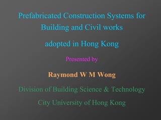 Prefabricated Construction Systems for
       Building and Civil works

        adopted in Hong Kong
               Presented by

         Raymond W M Wong

Division of Building Science & Technology
      City University of Hong Kong
 