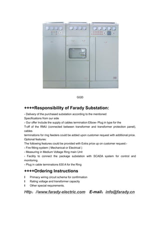 GGD
++++Responsibility of Farady Substation:
- Delivery of the purchased substation according to the mentioned
Specifications from our side
- Our offer Include the supply of cables termination Elbow- Plug in type for the
T-off of the RMU (connected between transformer and transformer protection panel),
cables
terminations for ring feeders could be added upon customer request with additional price.
Optional features:
The following features could be provided with Extra price up on customer request:-
- Fire fitting system ( Mechanical or Electrical )
- Measuring in Medium Voltage Ring main Unit
- Facility to connect the package substation with SCADA system for control and
monitoring.
- Plug in cable terminations 630 A for the Ring
++++Ordering Instructions
l Primacy wiring circuit schema for confirmation
l Rating voltage and transformer capacity
l Other special requirements.
Http：//www.farady-electric.com E-mail：info@farady.cn
 