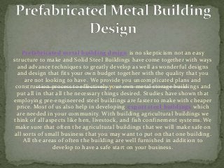 Prefabricated metal building design is no skepticism not an easy
structure to make and Solid Steel Buildings have come together with ways
and advance techniques to greatly develop as well as wonderful designs
and design that fits your own budget together with the quality that you
are not looking to have. We provide you uncomplicated plans and
construction process to effectively your own metal storage buildings and
put all in that all the necessary things desired. Studies have shown that
employing pre-engineered steel buildings are faster to make with cheaper
price. Most of us also help in developing export steel buildings which
are needed in your community. With building agricultural buildings we
think of all aspects like hen, livestock, and fish confinement systems. We
make sure that often the agricultural buildings that we will make safe on
all sorts of small business that you may want to put on that one building.
All the areas of often the building are well furnished in addition to
develop to have a safe start on your business.
 