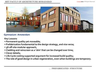© akaidpl 2010. All Rights Reserved.
Gymnasium -Amsterdam
Key Lessons
• Permanent quality yet moveable;
• Prefabrication fundamental to the design strategy, and vice versa;
• 3D off-site modular approach;
• Cladding and rainscreen as a ‘skin’ that can be changed over time;
• Clever details;
• Life Cycle costing supported argument for increased build quality;
• The role of good design in urban regeneration, even when buildings are temporary.
 