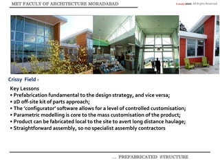 © akaidpl 2010. All Rights Reserved.
Crissy Field -
Key Lessons
• Prefabrication fundamental to the design strategy, and vice versa;
• 2D off-site kit of parts approach;
• The ’configurator’ software allows for a level of controlled customisation;
• Parametric modelling is core to the mass customisation of the product;
• Product can be fabricated local to the site to avert long distance haulage;
• Straightforward assembly, so no specialist assembly contractors.
 