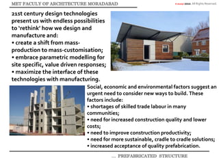 © akaidpl 2010. All Rights Reserved.
21st century design technologies
present us with endless possibilities
to ‘rethink’ how we design and
manufacture and:
• create a shift from mass-
production to mass-customisation;
• embrace parametric modelling for
site specific, value driven responses;
• maximize the interface of these
technologies with manufacturing.
Social, economic and environmental factors suggest an
urgent need to consider new ways to build. These
factors include:
• shortages of skilled trade labour in many
communities;
• need for increased construction quality and lower
costs;
• need to improve construction productivity;
• need for more sustainable, cradle to cradle solutions;
• increased acceptance of quality prefabrication.
 