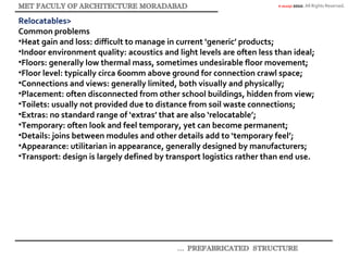 © akaidpl 2010. All Rights Reserved.
Relocatables>
Common problems
•Heat gain and loss: difficult to manage in current ‘generic’ products;
•Indoor environment quality: acoustics and light levels are often less than ideal;
•Floors: generally low thermal mass, sometimes undesirable floor movement;
•Floor level: typically circa 600mm above ground for connection crawl space;
•Connections and views: generally limited, both visually and physically;
•Placement: often disconnected from other school buildings, hidden from view;
•Toilets: usually not provided due to distance from soil waste connections;
•Extras: no standard range of ‘extras’ that are also ‘relocatable’;
•Temporary: often look and feel temporary, yet can become permanent;
•Details: joins between modules and other details add to ‘temporary feel’;
•Appearance: utilitarian in appearance, generally designed by manufacturers;
•Transport: design is largely defined by transport logistics rather than end use.
 
