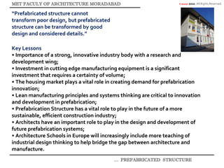 © akaidpl 2010. All Rights Reserved.
“Prefabricated structure cannot
transform poor design, but prefabricated
structure can be transformed by good
design and considered details.”
Key Lessons
• Importance of a strong, innovative industry body with a research and
development wing;
• Investment in cutting edge manufacturing equipment is a significant
investment that requires a certainty of volume;
• The housing market plays a vital role in creating demand for prefabrication
innovation;
• Lean manufacturing principles and systems thinking are critical to innovation
and development in prefabrication;
• Prefabrication Structure has a vital role to play in the future of a more
sustainable, efficient construction industry;
• Architects have an important role to play in the design and development of
future prefabrication systems;
• Architecture Schools in Europe will increasingly include more teaching of
industrial design thinking to help bridge the gap between architecture and
manufacture.
 