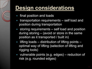 Design considerations
 final position and loads
 transportation requirements – self load and
position during transportation
 storing requirements – self load and position
during storing – (avoid or store in the same
position as it transported / built in)
 lifting loads – distribution of lifting points –
optimal way of lifting (selection of lifting and
rigging tools)
 vulnerable points (e.g. edges) – reduction of
risk (e.g. rounded edges)
10
 
