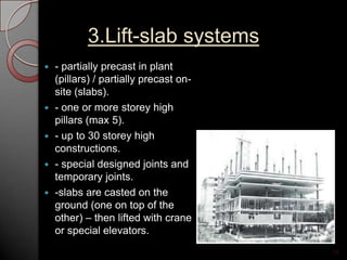 3.Lift-slab systems
 - partially precast in plant
(pillars) / partially precast on-
site (slabs).
 - one or more storey high
pillars (max 5).
 - up to 30 storey high
constructions.
 - special designed joints and
temporary joints.
 -slabs are casted on the
ground (one on top of the
other) – then lifted with crane
or special elevators.
14
 
