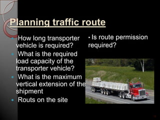 Planning traffic route
 How long transporter
vehicle is required?
 What is the required
load capacity of the
transporter vehicle?
 What is the maximum
vertical extension of the
shipment
 Routs on the site
16
• Is route permission
required?
 