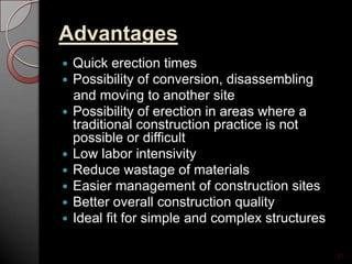 Advantages
 Quick erection times
 Possibility of conversion, disassembling
and moving to another site
 Possibility of erection in areas where a
traditional construction practice is not
possible or difficult
 Low labor intensivity
 Reduce wastage of materials
 Easier management of construction sites
 Better overall construction quality
 Ideal fit for simple and complex structures
22
 