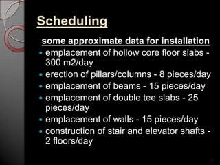 Scheduling
some approximate data for installation
 emplacement of hollow core floor slabs -
300 m2/day
 erection of pillars/columns - 8 pieces/day
 emplacement of beams - 15 pieces/day
 emplacement of double tee slabs - 25
pieces/day
 emplacement of walls - 15 pieces/day
 construction of stair and elevator shafts -
2 floors/day
24
 