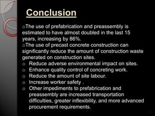 Conclusion
27
oThe use of prefabrication and preassembly is
estimated to have almost doubled in the last 15
years, increasing by 86%.
oThe use of precast concrete construction can
significantly reduce the amount of construction waste
generated on construction sites.
o Reduce adverse environmental impact on sites.
o Enhance quality control of concreting work.
o Reduce the amount of site labour.
o Increase worker safety .
o Other impediments to prefabrication and
preassembly are increased transportation
difficulties, greater inflexibility, and more advanced
procurement requirements.
 