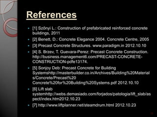 References
 [1] Szőnyi L.: Construction of prefabricated reinforced concrete
buildings, 2011
 [2] Benett, D.: Concrete Elegance 2004. Concrete Centre, 2005
 [3] Precast Concrete Structures. www.paradigm.in 2012.10.10
 [4] S. Brzev, T. Guevara-Perez: Precast Concrete Construction.
http://business.management6.com/PRECAST-CONCRETE-
CONSTRUCTION-pdfe13174.
 [5] Sonjoy Deb: Precast Concrete for Building
Systemshttp://masterbuilder.co.in/Archives/Building%20Material
s/Concrete/Precast%20
Concrete%20for%20Building%20Systems.pdf 2012.10.10
 [6] Lift slab
systemhttp://webs.demasiado.com/forjados/patologia/lift_slab/as
pect/index.htm2012.10.23
 [7] http://www.liftplanner.net/steamdrum.html 2012.10.23
28
 