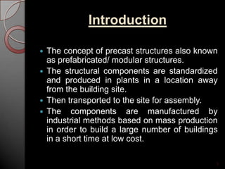 Introduction
 The concept of precast structures also known
as prefabricated/ modular structures.
 The structural components are standardized
and produced in plants in a location away
from the building site.
 Then transported to the site for assembly.
 The components are manufactured by
industrial methods based on mass production
in order to build a large number of buildings
in a short time at low cost.
3
 